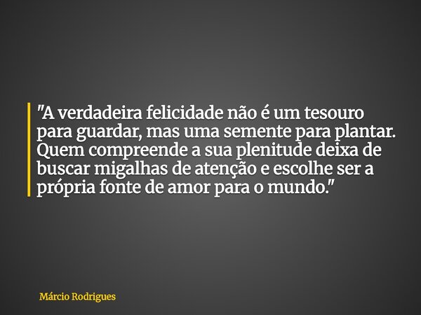 "A verdadeira felicidade não é um tesouro para guardar, mas uma semente para plantar. Quem compreende a sua plenitude deixa de buscar migalhas de atenção e... Frase de Márcio Rodrigues.