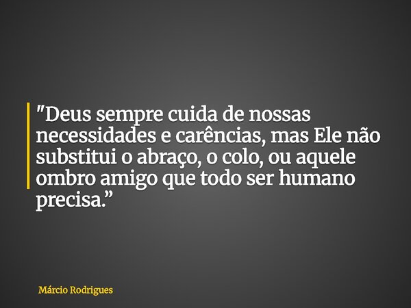 "Deus sempre cuida de nossas necessidades e carências, mas Ele não substitui o abraço, o colo, ou aquele ombro amigo que todo ser humano precisa.”... Frase de Márcio Rodrigues.