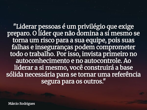 "Liderar pessoas é um privilégio que exige preparo. O líder que não domina a si mesmo se torna um risco para a sua equipe, pois suas falhas e inseguranças ... Frase de Márcio Rodrigues.