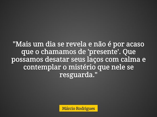 "Mais um dia se revela e não é por acaso que o chamamos de 'presente'. Que possamos desatar seus laços com calma e contemplar o mistério que nele se resgua... Frase de Márcio Rodrigues.
