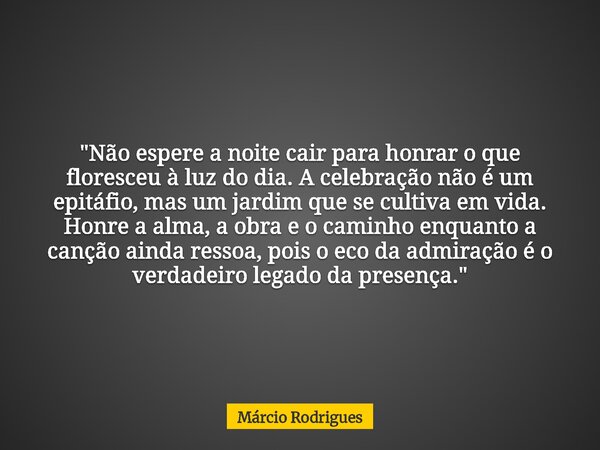 "Não espere a noite cair para honrar o que floresceu à luz do dia. A celebração não é um epitáfio, mas um jardim que se cultiva em vida. Honre a alma, a ob... Frase de Márcio Rodrigues.