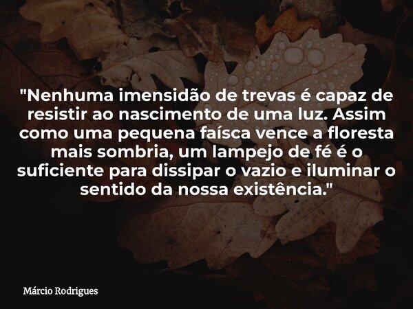 "Nenhuma imensidão de trevas é capaz de resistir ao nascimento de uma luz. Assim como uma pequena faísca vence a floresta mais sombria, um lampejo de fé é ... Frase de Márcio Rodrigues.
