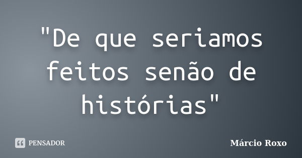 "De que seriamos feitos senão de histórias"... Frase de Marcio Roxo.