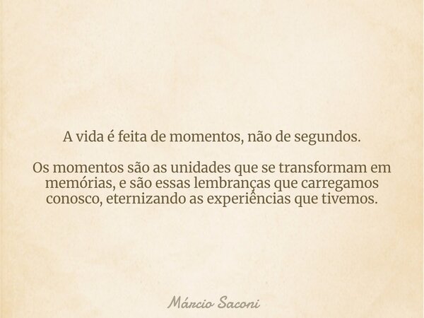 A vida é feita de momentos, não de segundos. Os momentos são as unidades que se transformam em memórias, e são essas lembranças que carregamos conosco, eterniza... Frase de Márcio Saconi.