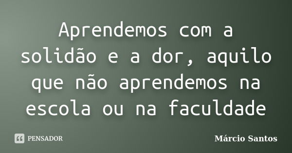 Aprendemos com a solidão e a dor, aquilo que não aprendemos na escola ou na faculdade... Frase de Márcio Santos.