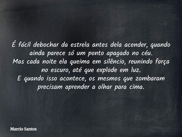 É fácil debochar da estrela antes dela acender, quando ainda parece só um ponto apagado no céu. Mas cada noite ela queima em silêncio, reunindo força no escuro,... Frase de Marcio Santos.
