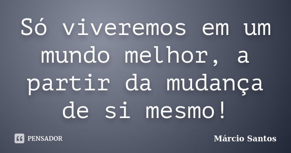 Só viveremos em um mundo melhor, a partir da mudança de si mesmo!... Frase de Marcio Santos.