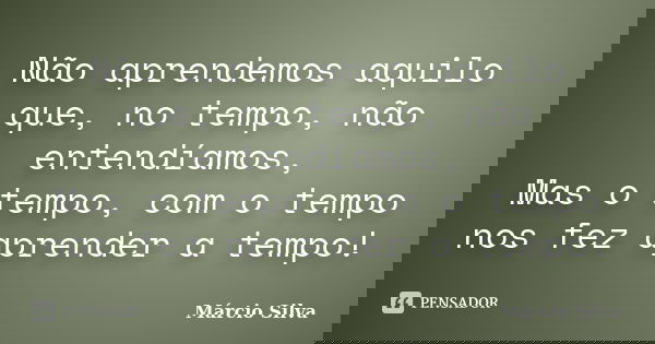 Não aprendemos aquilo que, no tempo, não entendíamos, Mas o tempo, com o tempo nos fez aprender a tempo!... Frase de Márcio Silva.