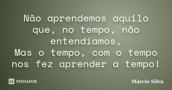 Não aprendemos aquilo que, no tempo, não entendíamos, Mas o tempo, com o tempo nos fez aprender a tempo!... Frase de Márcio Silva.