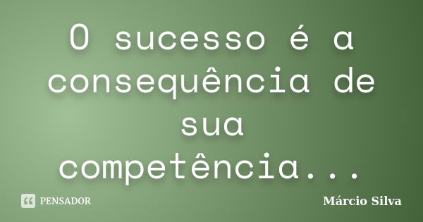 O sucesso é a consequência de sua competência...... Frase de Marcio silva.