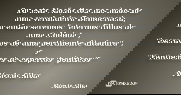 Ou esta Nação fica nas mãos de uma verdadeira Democracia, ou então seremos "eternos filhos de uma Colônia", "escravos de uma pertinente ditadura&... Frase de Márcio Silva.