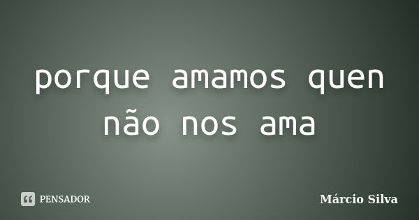 porque amamos quen não nos ama... Frase de marcio silva.