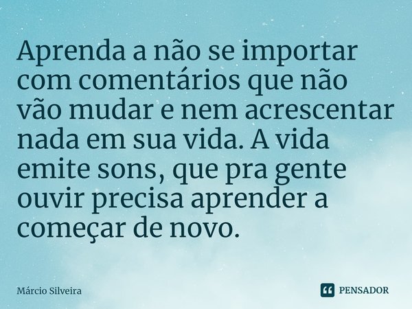Aprenda a não se importar com comentários que não vão mudar e nem acrescentar nada em sua vida. A vida emite sons, que pra gente ouvir precisa aprender a começa... Frase de Márcio Silveira.