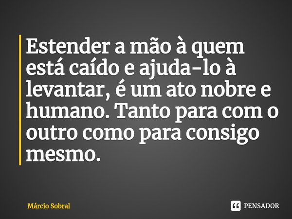 Estender a mão à quem está caído ⁠e ajuda-lo à levantar, é um ato nobre e humano. Tanto para com o outro como para consigo mesmo.... Frase de Márcio Sobral.