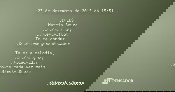23 de dezembro de 2015 às 15:51 · TU ÉS. Márcio Souza. Tu és a luz, Tu és a flor, Tu me conduz Tu és meu grande amor. Tu és a melodia , Tu és a paz, A cada dia,... Frase de Marcio Souza.