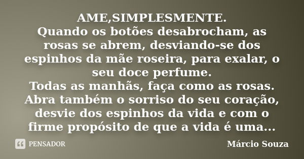 AME,SIMPLESMENTE. Quando os botões desabrocham, as rosas se abrem, desviando-se dos espinhos da mãe roseira, para exalar, o seu doce perfume. Todas as manhãs, f... Frase de Marcio Souza.