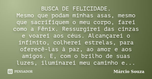 BUSCA DE FELICIDADE. Mesmo que podam minhas asas, mesmo que sacrifiquem o meu corpo, farei como a Fênix. Ressurgirei das cinzas e voarei aos céus. Alcançarei o ... Frase de Márcio Souza.