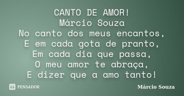 CANTO DE AMOR! Márcio Souza No canto dos meus encantos, E em cada gota de pranto, Em cada dia que passa, O meu amor te abraça, E dizer que a amo tanto!... Frase de Márcio Souza.