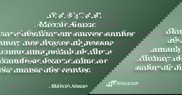 D A N Ç A R . Márcio Souza. Dançar é deslizar em suaves sonhos de amor, nos braços da pessoa amada, como uma pétala de flor a flutuar, deixando-se levar a alma ... Frase de Marcio Souza.