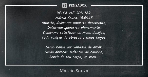 DEIXA-ME SONHAR. Márcio Souza. 18.04.18 Amo-te, deixa-me amar-te docemente, Deixa-me querer-te plenamente, Deixa-me satisfazer os meus desejos, Toda volúpia de ... Frase de Marcio Souza.