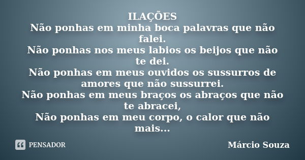 ILAÇÕES Não ponhas em minha boca palavras que não falei. Não ponhas nos meus labios os beijos que não te dei. Não ponhas em meus ouvidos os sussurros de amores ... Frase de Marcio Souza.