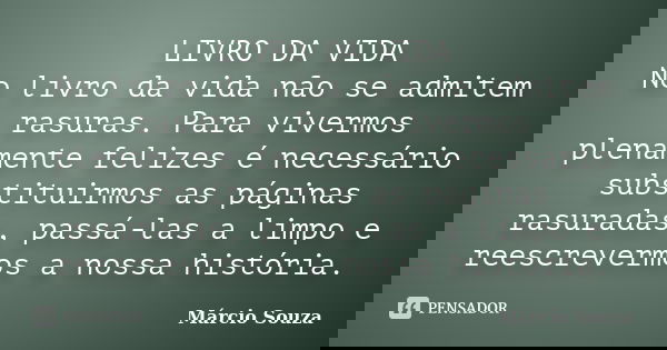 LIVRO DA VIDA No livro da vida não se admitem rasuras. Para vivermos plenamente felizes é necessário substituirmos as páginas rasuradas, passá-las a limpo e ree... Frase de Márcio Souza.