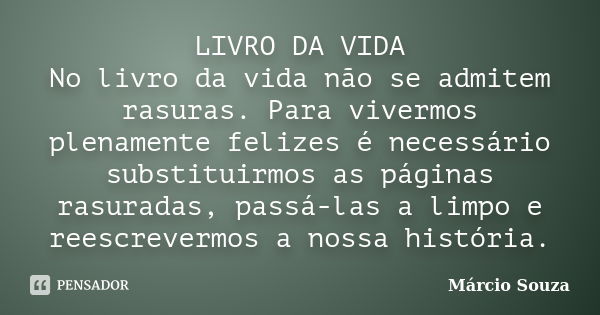 LIVRO DA VIDA No livro da vida não se admitem rasuras. Para vivermos plenamente felizes é necessário substituirmos as páginas rasuradas, passá-las a limpo e ree... Frase de Márcio Souza.