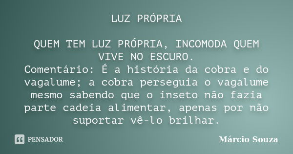 LUZ PRÓPRIA QUEM TEM LUZ PRÓPRIA, INCOMODA QUEM VIVE NO ESCURO. Comentário: É a história da cobra e do vagalume; a cobra perseguia o vagalume mesmo sabendo que ... Frase de Márcio Souza.