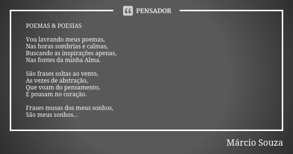 POEMAS & POESIAS Vou lavrando meus poemas, Nas horas sombrias e calmas, Buscando as inspirações apenas, Nas fontes da minha Alma. São frases soltas ao vento... Frase de Márcio Souza.