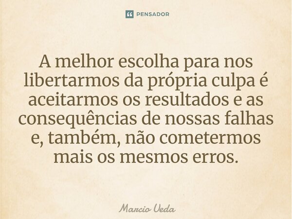 ⁠A melhor escolha para nos libertarmos da própria culpa é aceitarmos os resultados e as consequências de nossas falhas e, também, não cometermos mais os mesmos ... Frase de Marcio Ueda.