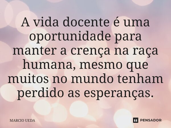 A vida docente é uma oportunidade para manter a crença na raça humana, mesmo que muitos no mundo tenham perdido as esperanças.... Frase de Marcio Ueda.