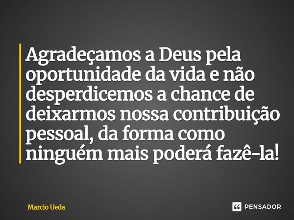 ⁠Agradeçamos a Deus pela oportunidade da vida e não desperdicemos a chance de deixarmos nossa contribuição pessoal, da forma como ninguém mais poderá fazê-la!... Frase de Marcio Ueda.