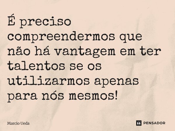⁠É preciso compreendermos que não há vantagem em ter talentos se os utilizarmos apenas para nós mesmos!... Frase de Marcio Ueda.