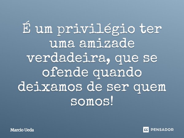 ⁠É um privilégio ter uma amizade verdadeira, que se ofende quando deixamos de ser quem somos!... Frase de Marcio Ueda.