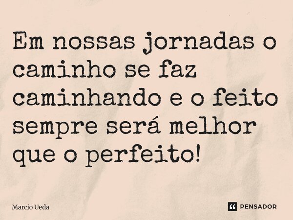 ⁠Em nossas jornadas o caminho se faz caminhando e o feito sempre será melhor que o perfeito!... Frase de Marcio Ueda.
