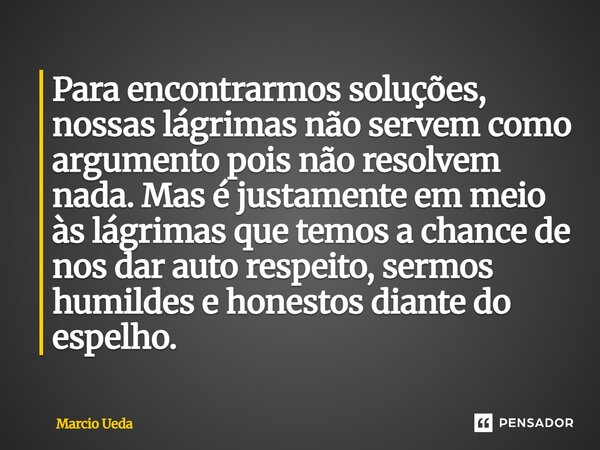 Para encontrarmos soluções, nossas lágrimas não servem como argumento pois não resolvem nada. Mas é justamente em meio às lágrimas que temos a chance de nos da... Frase de Marcio Ueda.
