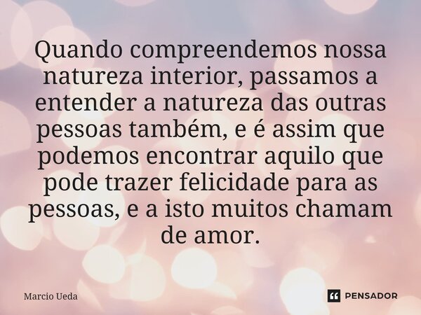 Quando compreendemos nossa natureza interior, passamos a entender a natureza das outras pessoas também, e é assim que podemos encontrar aquilo que pode trazer f... Frase de Marcio Ueda.