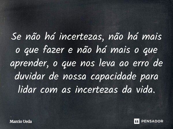 ⁠Se não há incertezas, não há mais o que fazer e não há mais o que aprender, o que nos leva ao erro de duvidar de nossa capacidade para lidar com as incertezas ... Frase de Marcio Ueda.