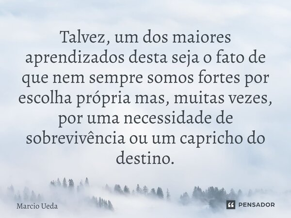 ⁠Talvez, um dos maiores aprendizados desta seja o fato de que nem sempre somos fortes por escolha própria mas, muitas vezes, por uma necessidade de sobrevivênci... Frase de Marcio Ueda.