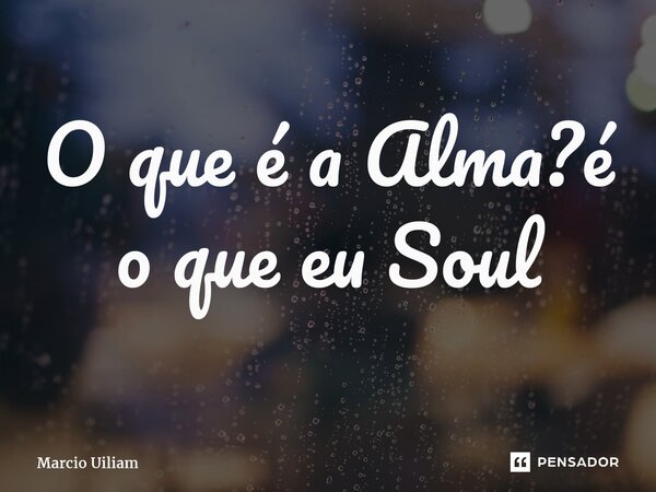 O que é a Alma?é o que eu Soul... Frase de Marcio Uiliam.