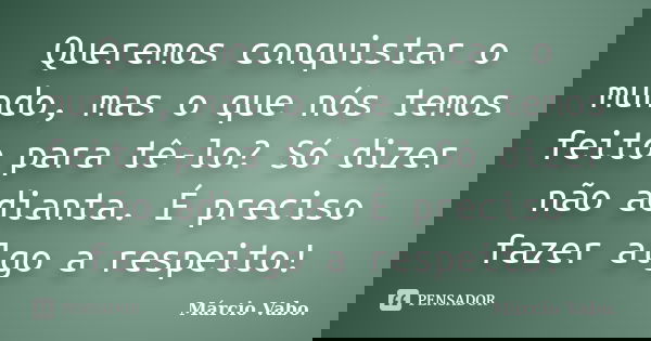 Queremos conquistar o mundo, mas o que nós temos feito para tê-lo? Só dizer não adianta. É preciso fazer algo a respeito!... Frase de Márcio Vabo.