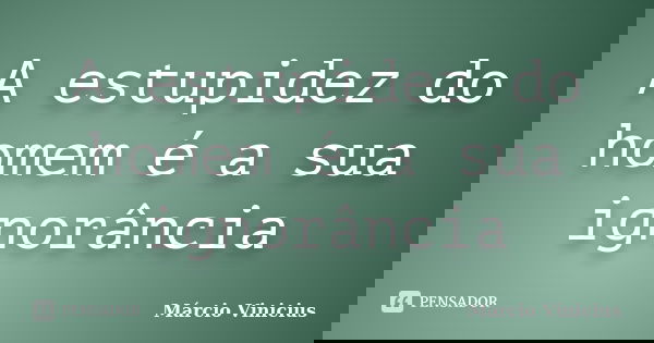 A estupidez do homem é a sua ignorância... Frase de Márcio Vinicius.