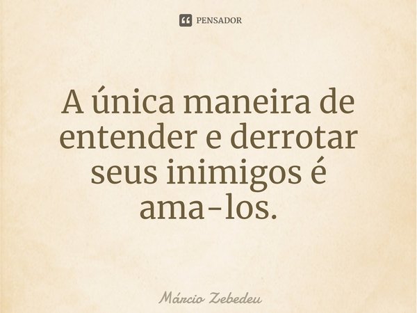 A única maneira de entender e derrotar seus inimigos é ama-los.... Frase de Marcio Zebedeu.