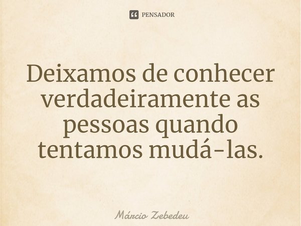 ⁠Deixamos de conhecer verdadeiramente as pessoas quando tentamos mudá-las.... Frase de Marcio Zebedeu.