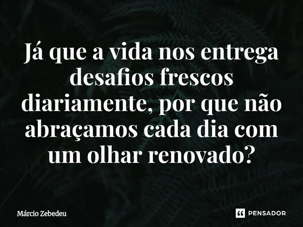 ⁠Já que a vida nos entrega desafios frescos diariamente, por que não abraçamos cada dia com um olhar renovado?... Frase de Marcio Zebedeu.