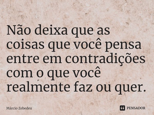 Não deixa que as coisas que você pensa entre em contradições com o que você realmente faz ou quer.... Frase de Marcio Zebedeu.