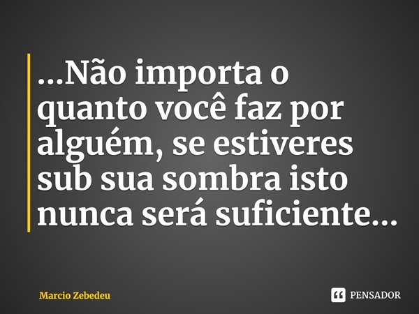 ⁠...Não importa o quanto você faz por alguém, se estiveres sub sua sombra isto nunca será suficiente...... Frase de Marcio Zebedeu.