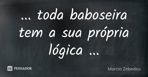 ... toda baboseira tem a sua própria lógica ...... Frase de Márcio Zebedeu.