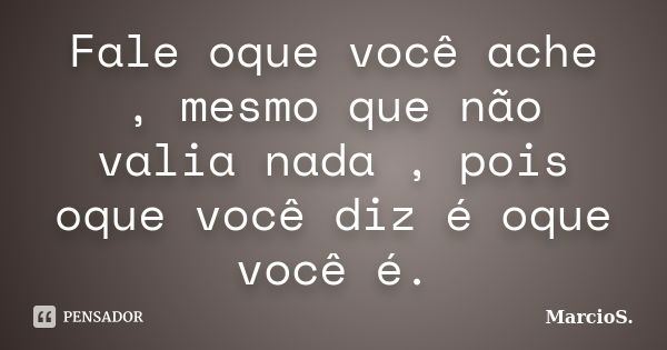 Fale oque você ache , mesmo que não valia nada , pois oque você diz é oque você é.... Frase de MarcioS.