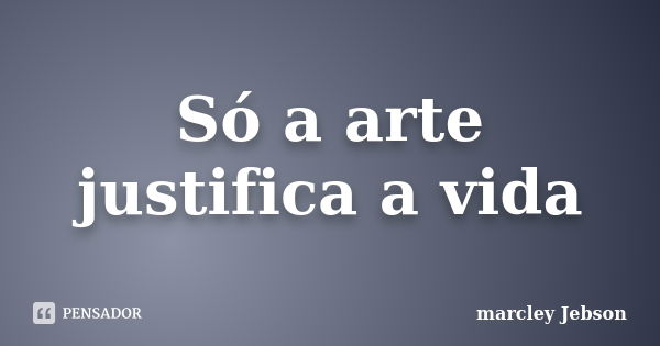 Só a arte justifica a vida... Frase de marcley Jebson.